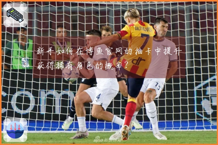 新手如何在博鱼官网的抽卡中提升获得稀有角色的概率？