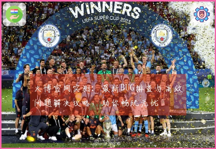 火博官网实测：最新BUG排查与高效问题解决攻略，助你畅玩无忧