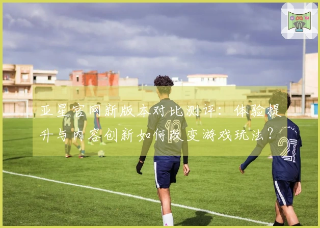 亚星官网新版本对比测评：体验提升与内容创新如何改变游戏玩法？