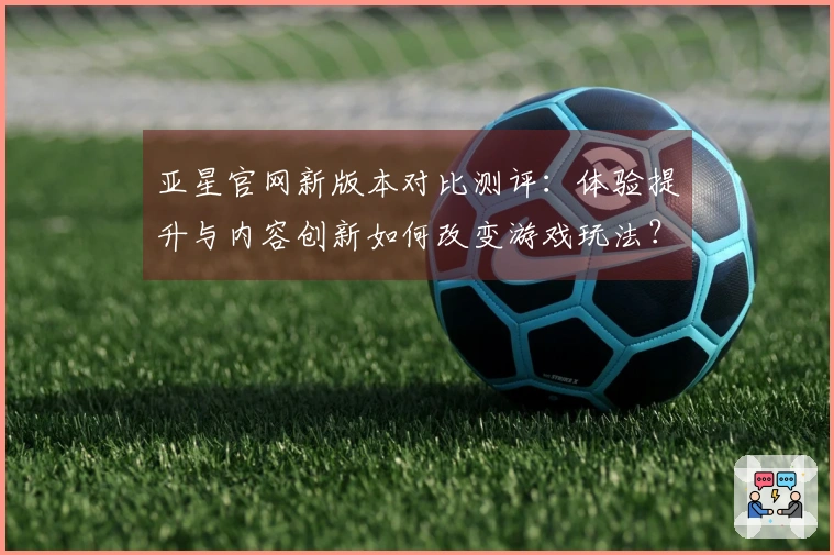 亚星官网新版本对比测评：体验提升与内容创新如何改变游戏玩法？