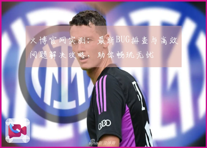 火博官网实测：最新BUG排查与高效问题解决攻略，助你畅玩无忧